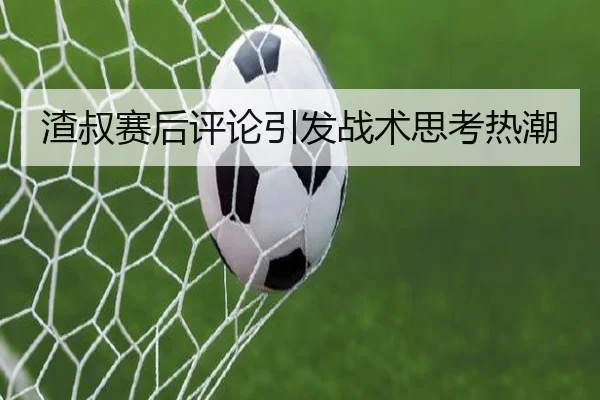 渣叔赛后评论引发战术思考热潮