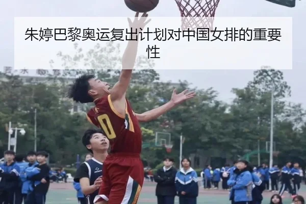朱婷巴黎奥运复出计划对中国女排的重要性